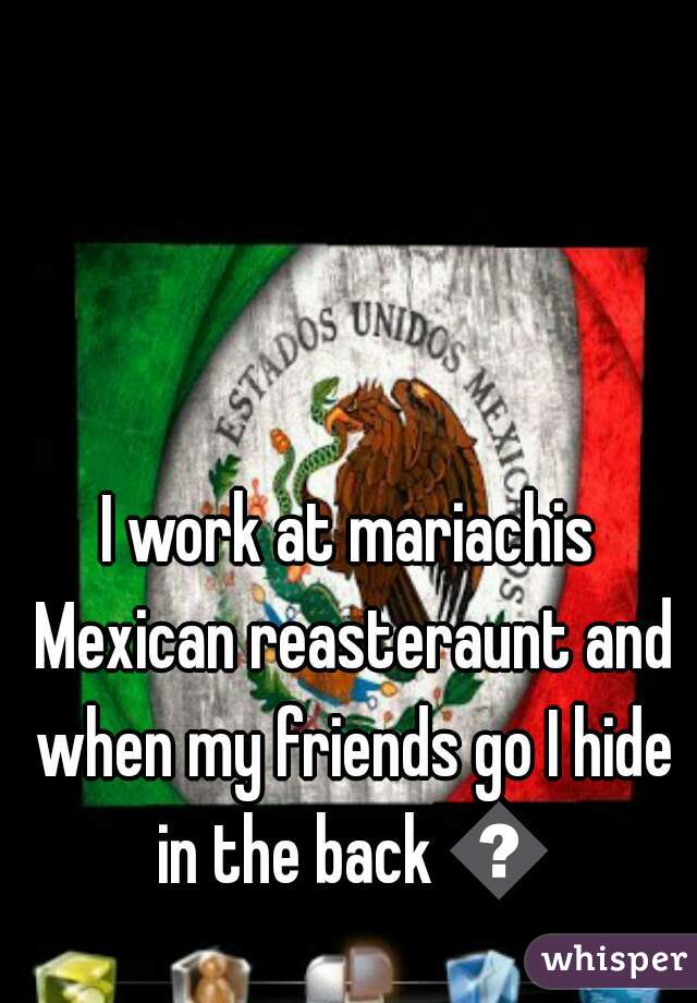 I work at mariachis Mexican reasteraunt and when my friends go I hide in the back 🎃