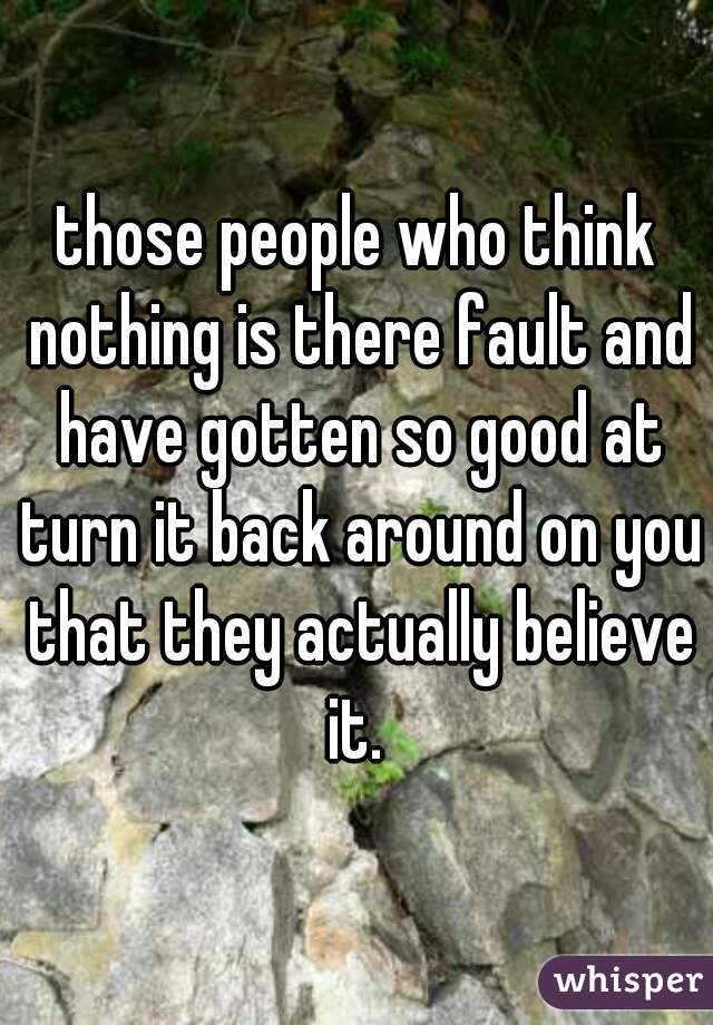 those people who think nothing is there fault and have gotten so good at turn it back around on you that they actually believe it. 