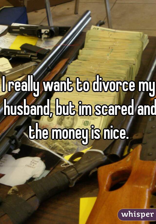 I really want to divorce my husband, but im scared and the money is nice. 