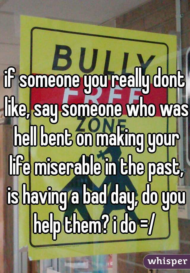 if someone you really dont like, say someone who was hell bent on making your life miserable in the past, is having a bad day, do you help them? i do =/ 