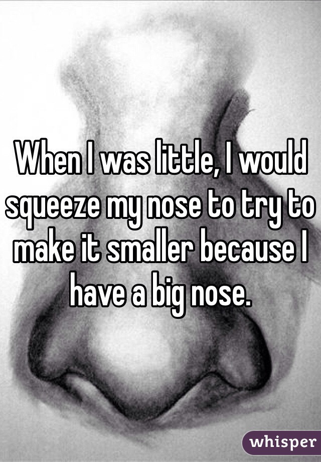 When I was little, I would squeeze my nose to try to make it smaller because I have a big nose.