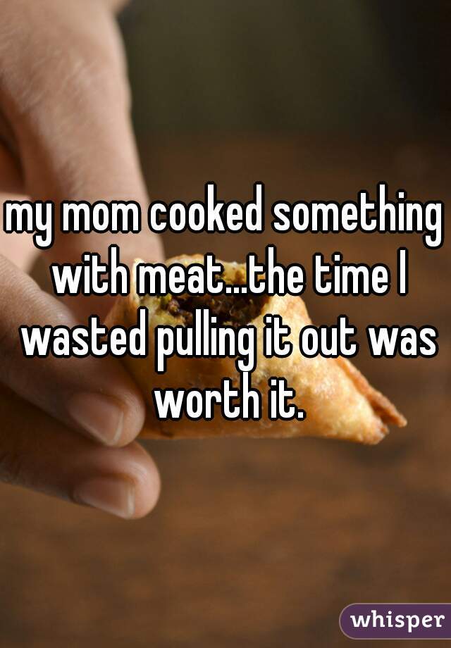 my mom cooked something with meat...the time I wasted pulling it out was worth it.