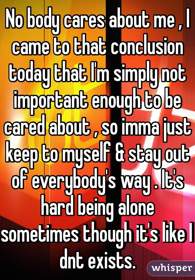 No body cares about me , I came to that conclusion today that I'm simply not important enough to be cared about , so imma just keep to myself & stay out of everybody's way . It's hard being alone sometimes though it's like I dnt exists. 