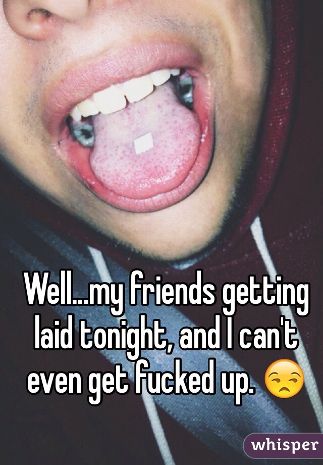 Well...my friends getting laid tonight, and I can't even get fucked up. 😒