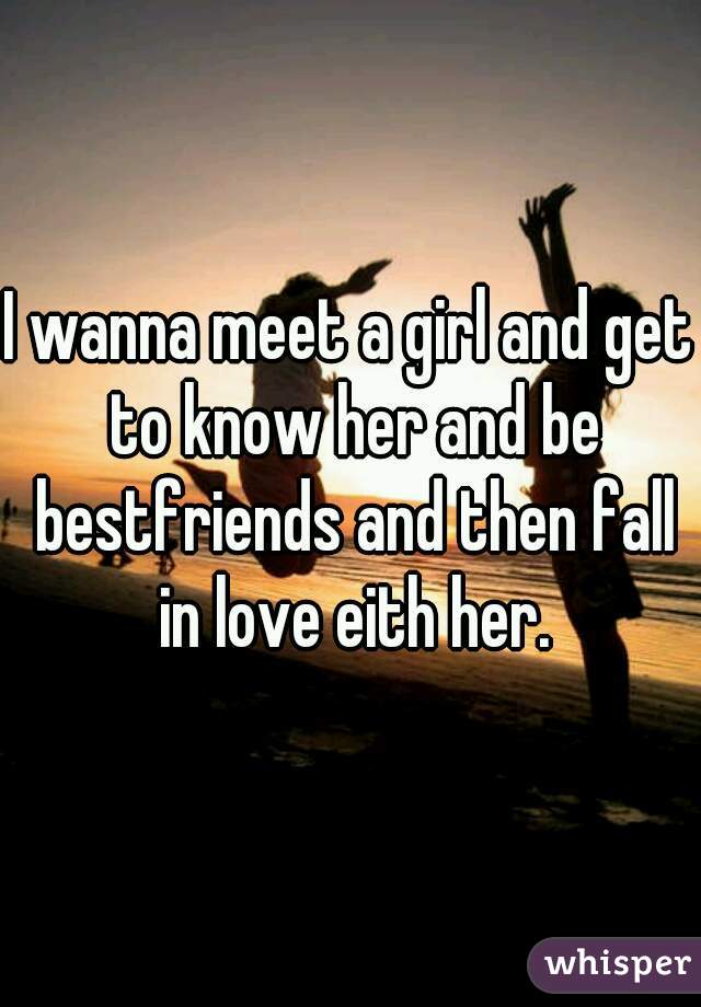 I wanna meet a girl and get to know her and be bestfriends and then fall in love eith her.