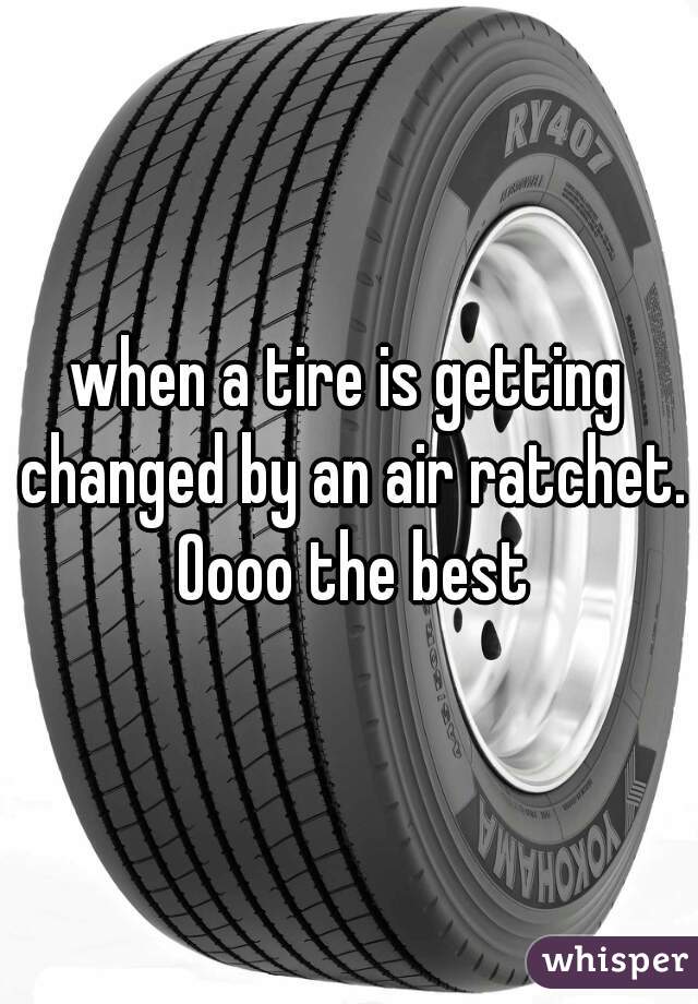 when a tire is getting changed by an air ratchet. Oooo the best