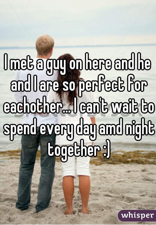 I met a guy on here and he and I are so perfect for eachother... I can't wait to spend every day amd night together :)