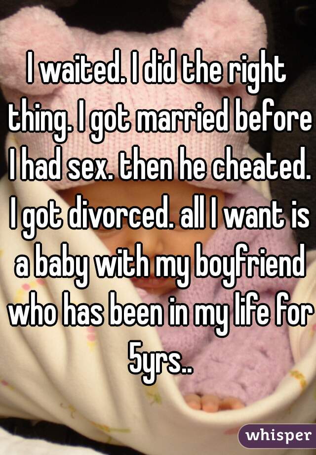 I waited. I did the right thing. I got married before I had sex. then he cheated. I got divorced. all I want is a baby with my boyfriend who has been in my life for 5yrs..