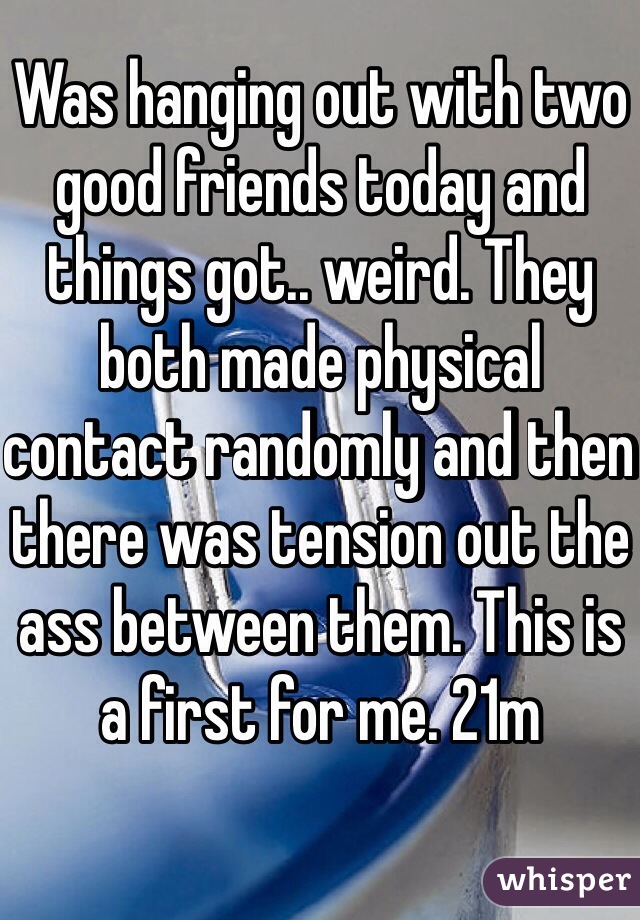 Was hanging out with two good friends today and things got.. weird. They both made physical contact randomly and then there was tension out the ass between them. This is a first for me. 21m
