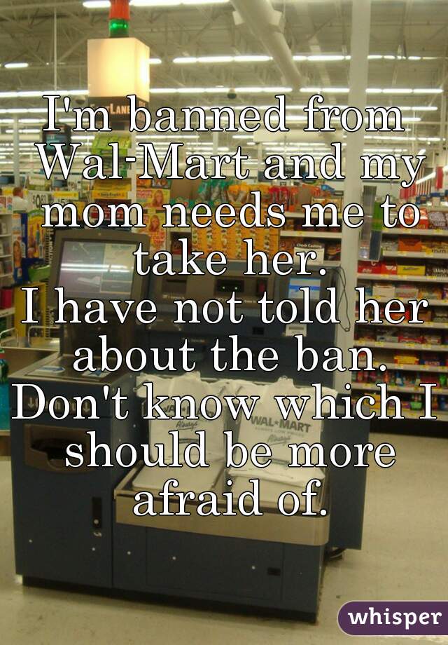 I'm banned from Wal-Mart and my mom needs me to take her.
I have not told her about the ban.
Don't know which I should be more afraid of.