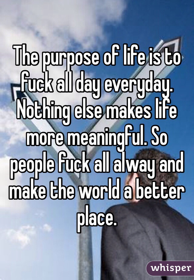 The purpose of life is to fuck all day everyday. Nothing else makes life more meaningful. So people fuck all alway and make the world a better place.