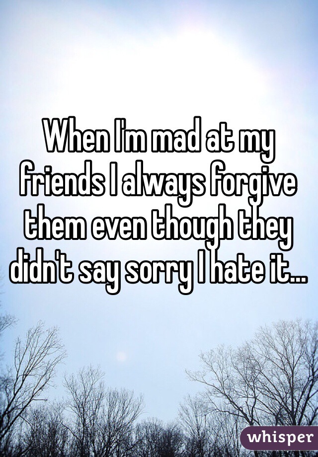 When I'm mad at my friends I always forgive them even though they didn't say sorry I hate it...