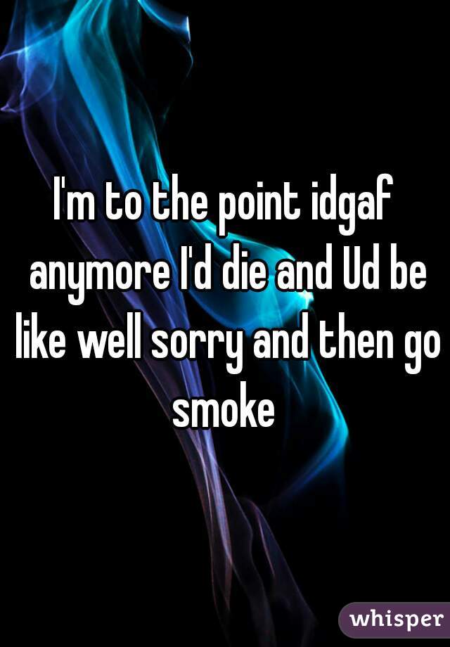 I'm to the point idgaf anymore I'd die and Ud be like well sorry and then go smoke 