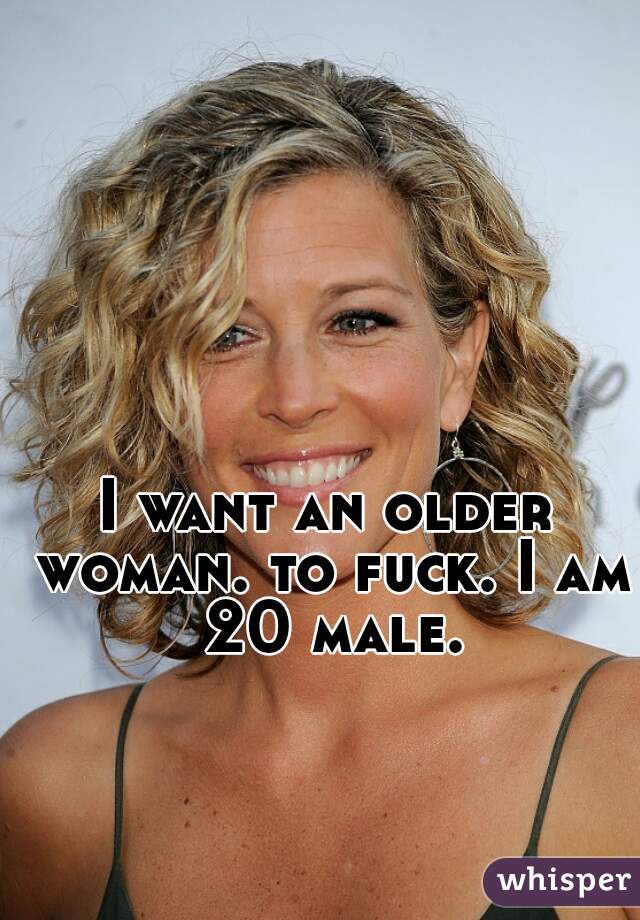 I want an older woman. to fuck. I am 20 male.