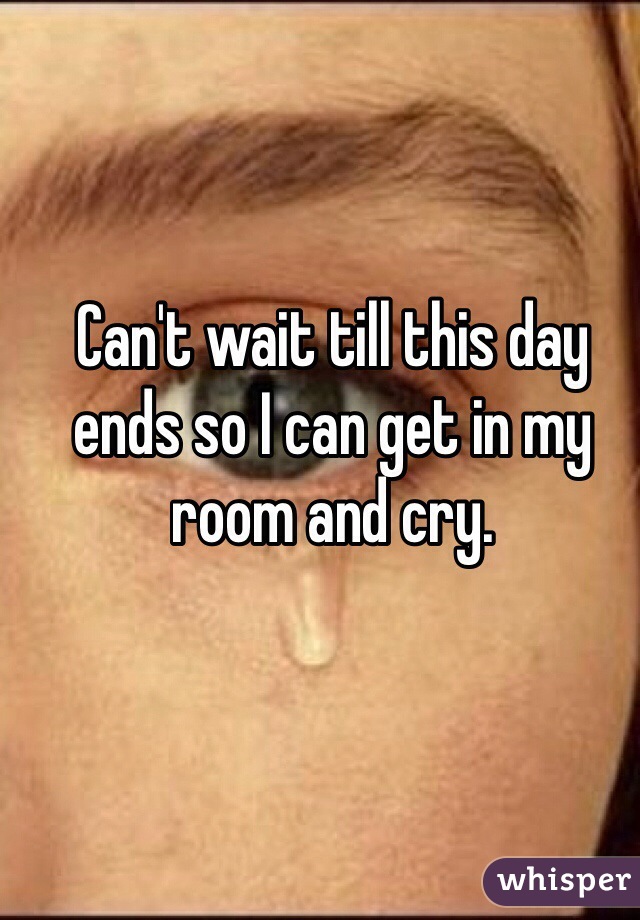 Can't wait till this day ends so I can get in my room and cry. 