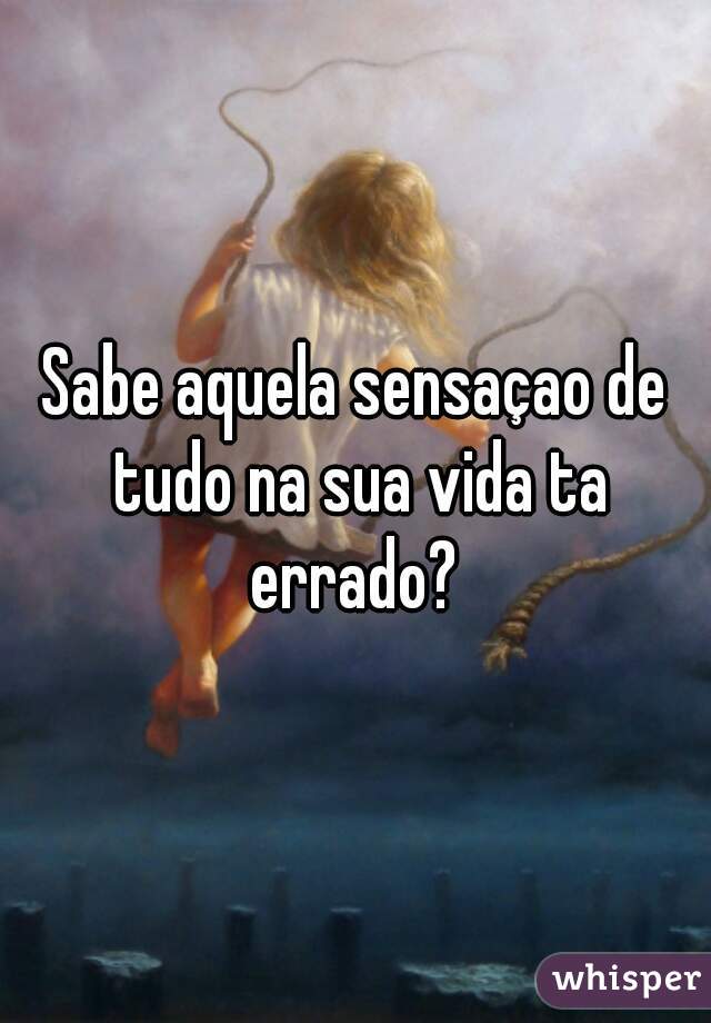 Sabe aquela sensaçao de tudo na sua vida ta errado? 