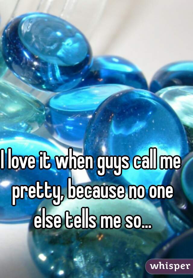 I love it when guys call me pretty, because no one else tells me so...