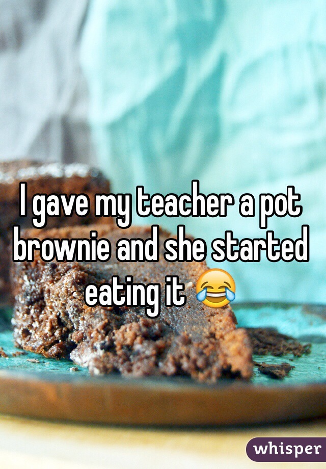 I gave my teacher a pot brownie and she started eating it 😂