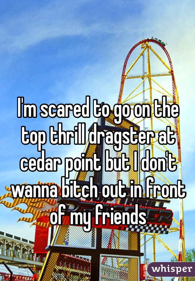 I'm scared to go on the top thrill dragster at cedar point but I don't wanna bitch out in front of my friends 