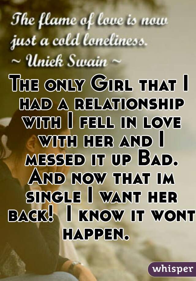 The only Girl that I had a relationship with I fell in love with her and I messed it up Bad. And now that im single I want her back!  I know it wont happen.  