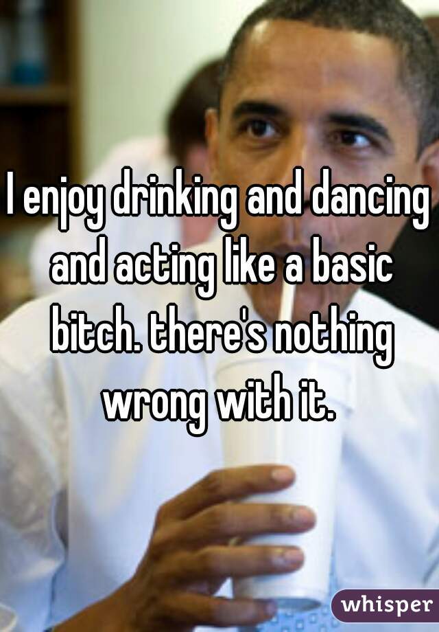 I enjoy drinking and dancing and acting like a basic bitch. there's nothing wrong with it. 