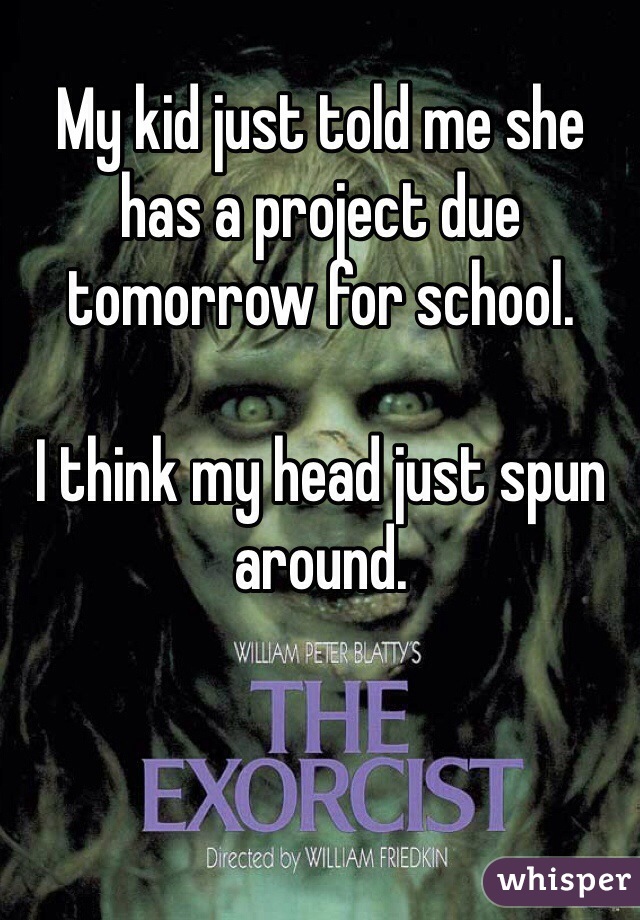 My kid just told me she has a project due tomorrow for school.  

I think my head just spun around.