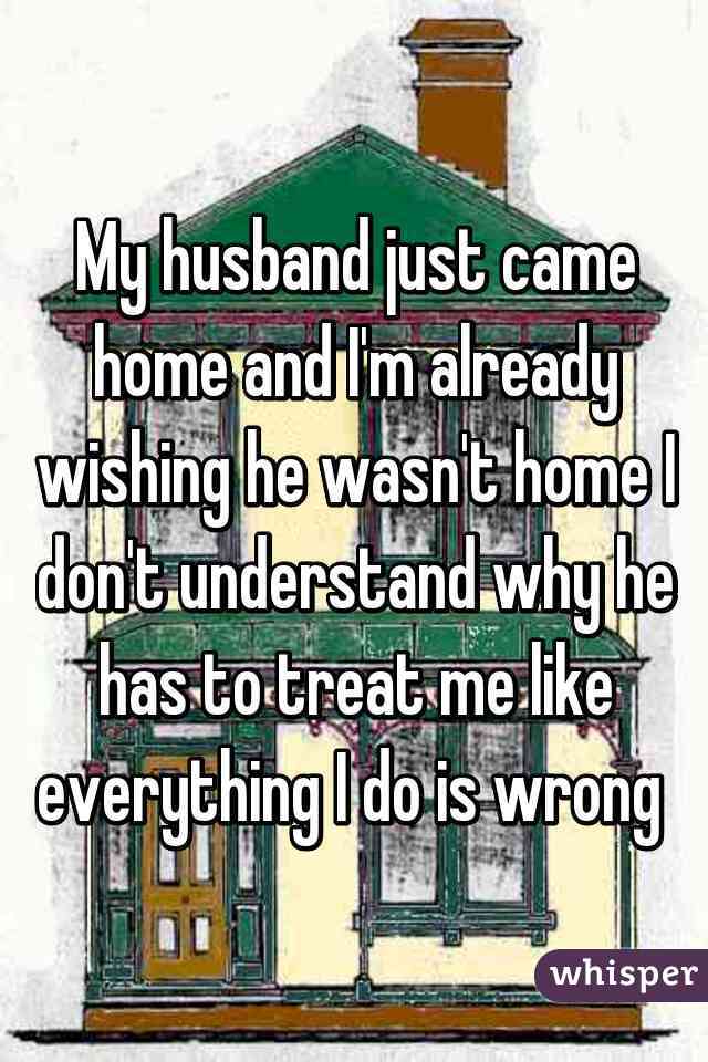 My husband just came home and I'm already wishing he wasn't home I don't understand why he has to treat me like everything I do is wrong 