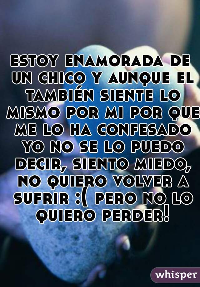 estoy enamorada de un chico y aunque el también siente lo mismo por mi por que me lo ha confesado yo no se lo puedo decir, siento miedo, no quiero volver a sufrir :( pero no lo quiero perder!