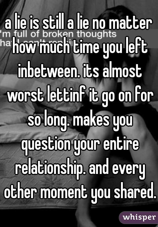 a lie is still a lie no matter how much time you left inbetween. its almost worst lettinf it go on for so long. makes you question your entire relationship. and every other moment you shared.