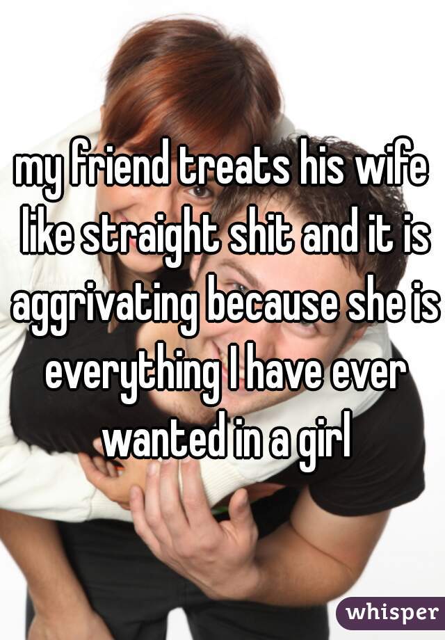 my friend treats his wife like straight shit and it is aggrivating because she is everything I have ever wanted in a girl