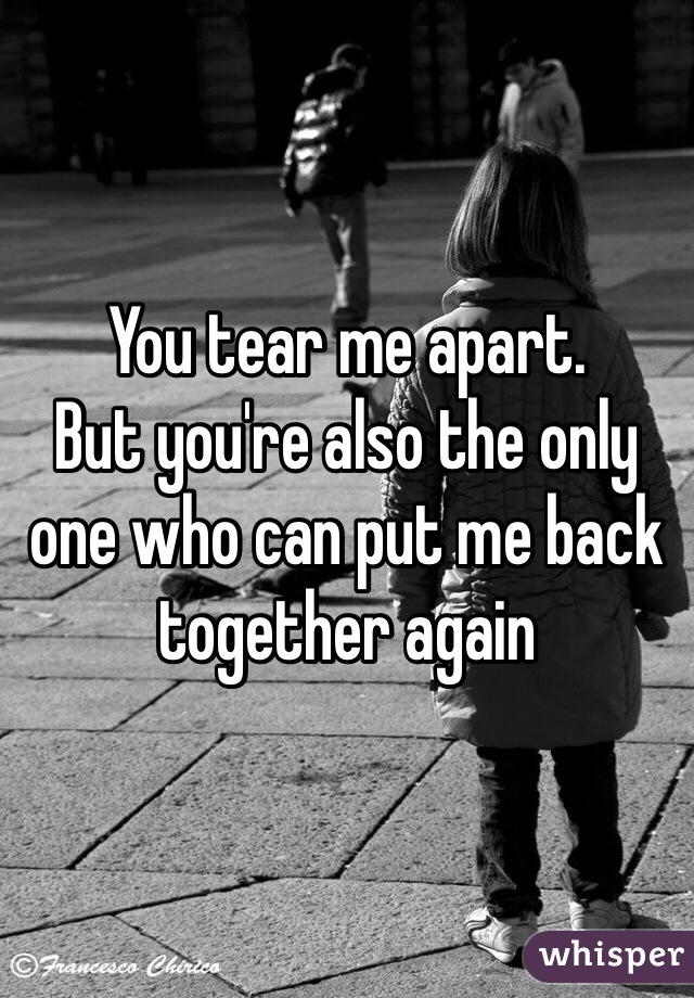 You tear me apart.
But you're also the only one who can put me back together again