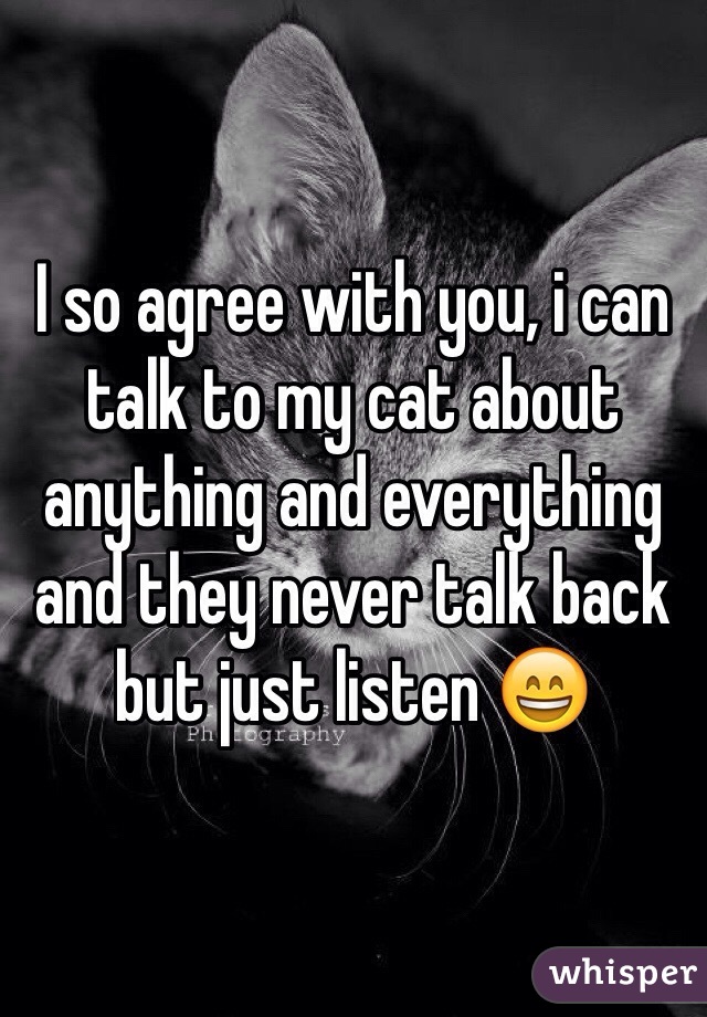 I so agree with you, i can talk to my cat about anything and everything and they never talk back but just listen 😄