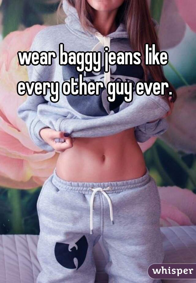 wear baggy jeans like every other guy ever.