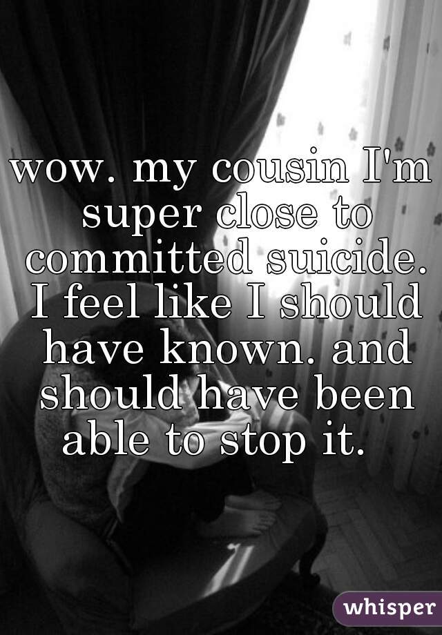 wow. my cousin I'm super close to committed suicide. I feel like I should have known. and should have been able to stop it.  