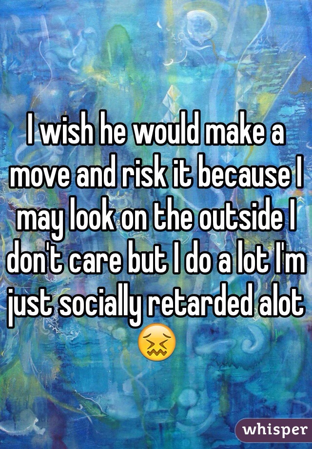 I wish he would make a move and risk it because I may look on the outside I don't care but I do a lot I'm just socially retarded alot😖