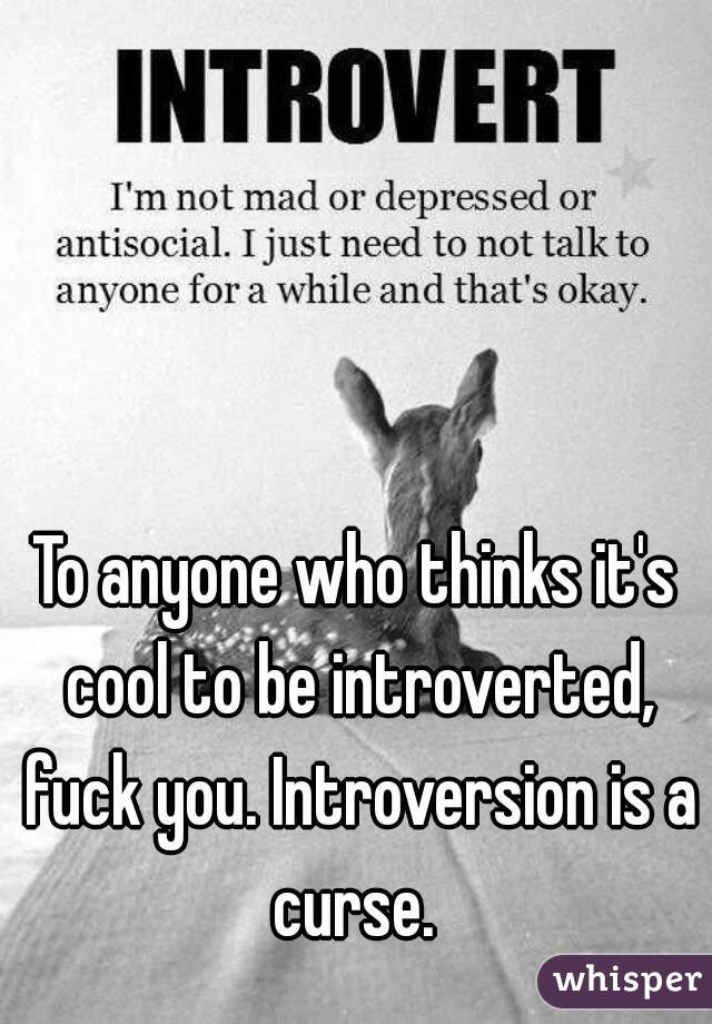 To anyone who thinks it's cool to be introverted, fuck you. Introversion is a curse. 