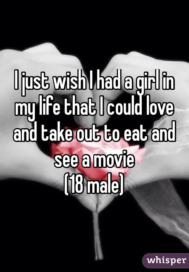 I just wish I had a girl in my life that I could love and take out to eat and see a movie
(18 male) 
