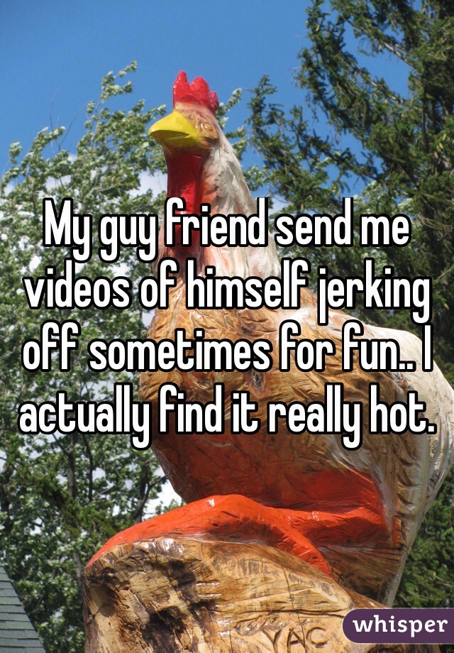 My guy friend send me videos of himself jerking off sometimes for fun.. I actually find it really hot. 
