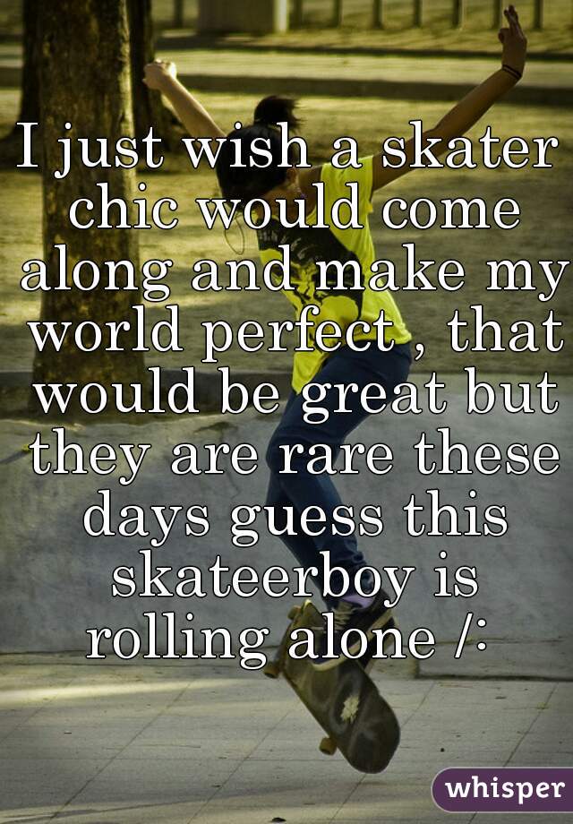 I just wish a skater chic would come along and make my world perfect , that would be great but they are rare these days guess this skateerboy is rolling alone /: 