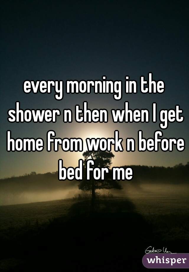 every morning in the shower n then when I get home from work n before bed for me