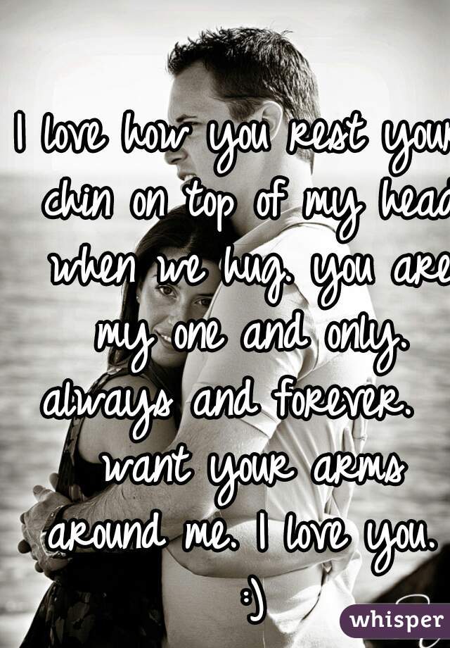 I love how you rest your chin on top of my head when we hug. you are my one and only. always and forever.  I want your arms around me. I love you.  :)