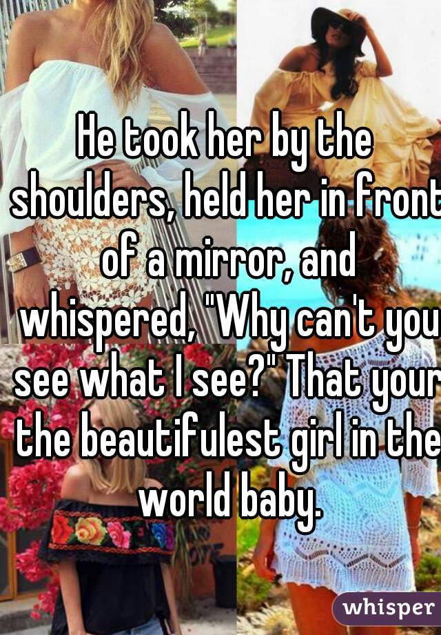 He took her by the shoulders, held her in front of a mirror, and whispered, "Why can't you see what I see?" That your the beautifulest girl in the world baby.