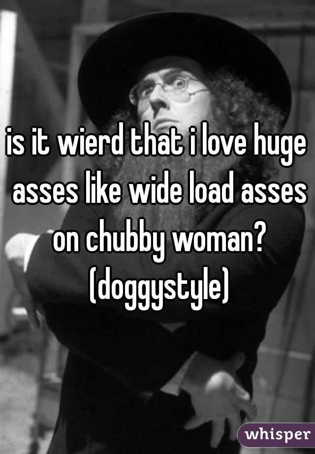 is it wierd that i love huge asses like wide load asses on chubby woman? (doggystyle)