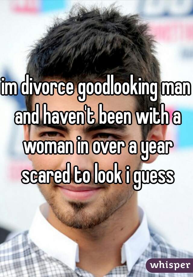 im divorce goodlooking man and haven't been with a woman in over a year scared to look i guess