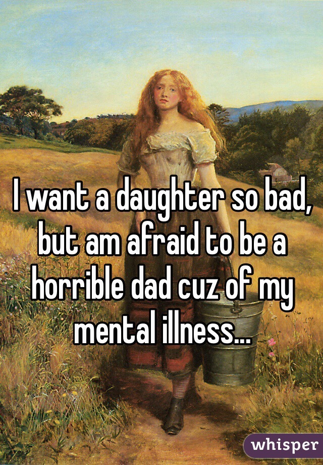 I want a daughter so bad, but am afraid to be a horrible dad cuz of my mental illness...