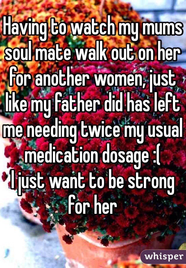 Having to watch my mums soul mate walk out on her for another women, just like my father did has left me needing twice my usual medication dosage :( 
I just want to be strong for her