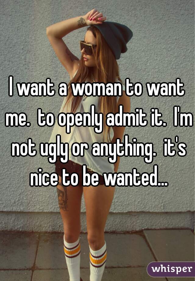 I want a woman to want me.  to openly admit it.  I'm not ugly or anything.  it's nice to be wanted...