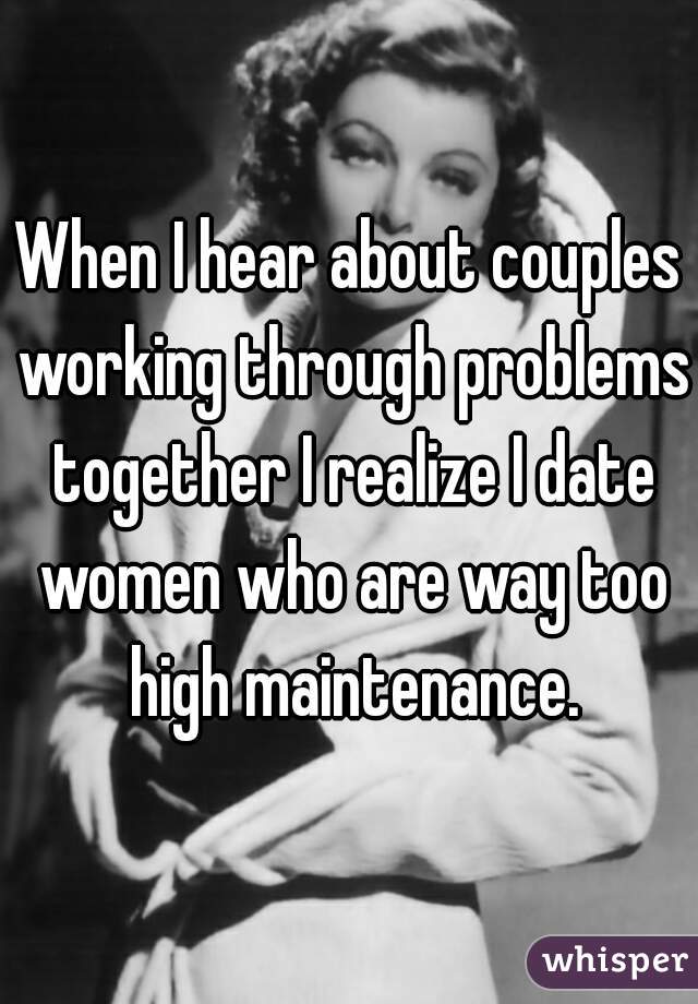 When I hear about couples working through problems together I realize I date women who are way too high maintenance.