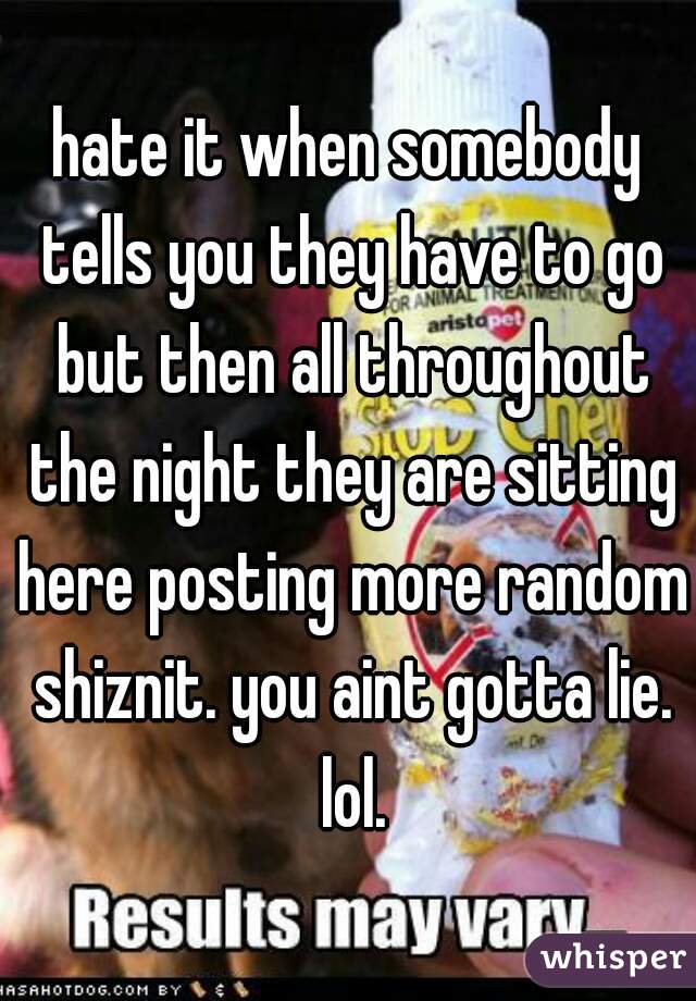 hate it when somebody tells you they have to go but then all throughout the night they are sitting here posting more random shiznit. you aint gotta lie. lol.