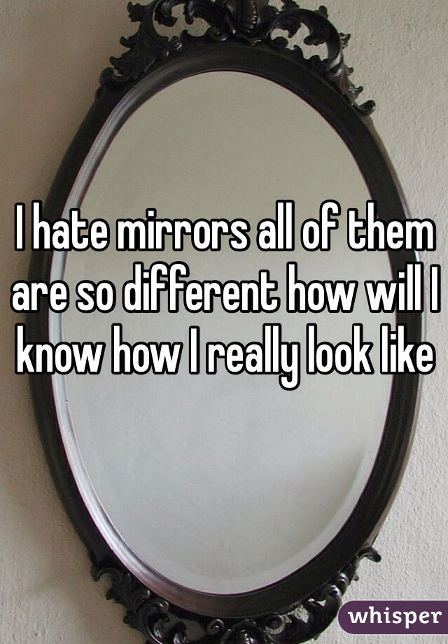 I hate mirrors all of them are so different how will I know how I really look like